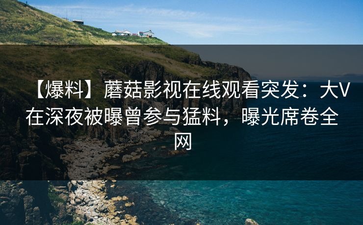 【爆料】蘑菇影视在线观看突发：大V在深夜被曝曾参与猛料，曝光席卷全网