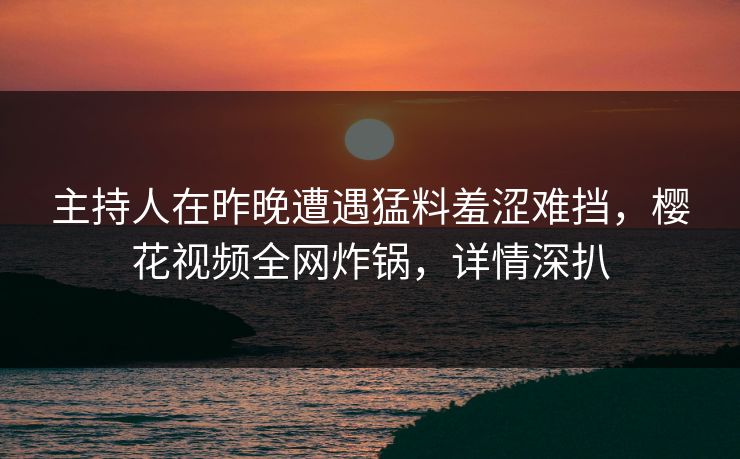 主持人在昨晚遭遇猛料羞涩难挡，樱花视频全网炸锅，详情深扒