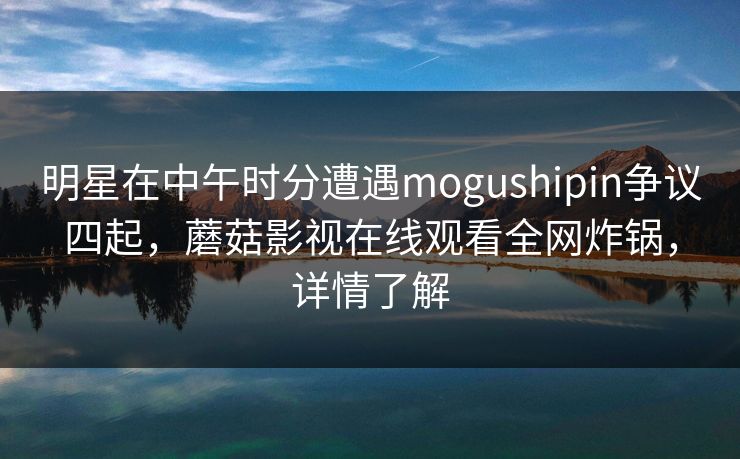明星在中午时分遭遇mogushipin争议四起，蘑菇影视在线观看全网炸锅，详情了解
