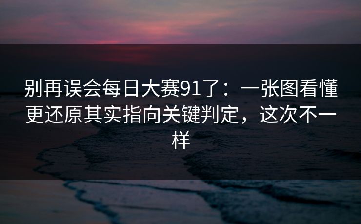 别再误会每日大赛91了：一张图看懂更还原其实指向关键判定，这次不一样