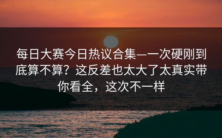 每日大赛今日热议合集—一次硬刚到底算不算？这反差也太大了太真实带你看全，这次不一样